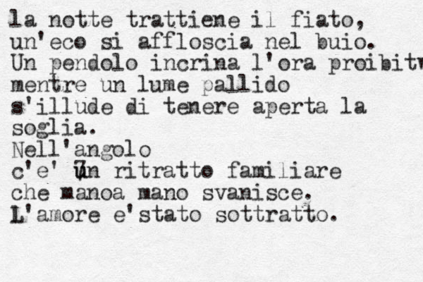 la notte trattiene il fiato, un' eco si affloscia nel buio. Un pendolo incrina l'ora proibitw mentre un lume pallido s'illude di tenere aperta la soglia. Nell'angolo c' e' 7 u un ritratto familiare che manoa mano svanisce. l L'amore e'stato sottratto.