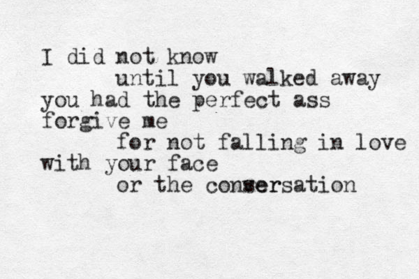 I did not know until you walked away you had the perfect ass forgive me for not falling in love with your face or the conser versation 