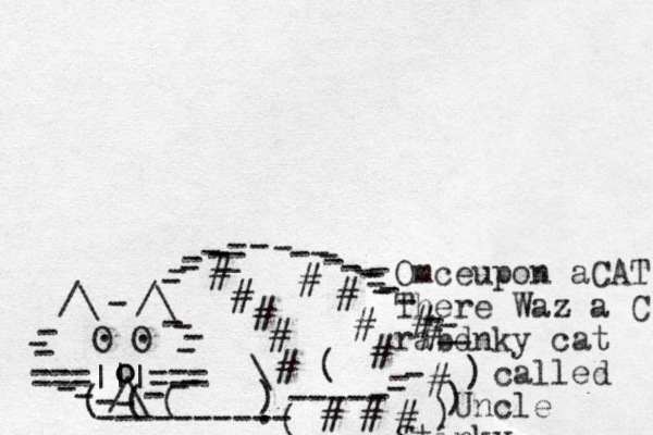 ===|||=== /\ O O . . /\ /\ - - - - - - - - - - - - - - - o o - - - - - - - ( ( ( ---------- ( ----- - - - ) ) ) - - ) \ ( # # # # # # # # # # # # # # # _ - - - - - - - - - - - - - - _ - - - - - - . Omceupon a CAT There Waz a C rabdnky cat called Uncle Stinky