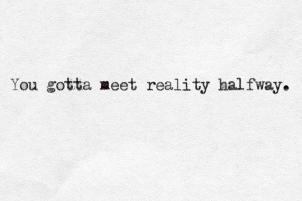 You gotta meet reality halfway. 