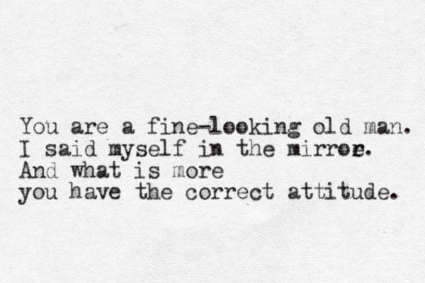 You are a fine-looking old man. I said myself in the mirroe r r. And what is more you have the correct attitude. 