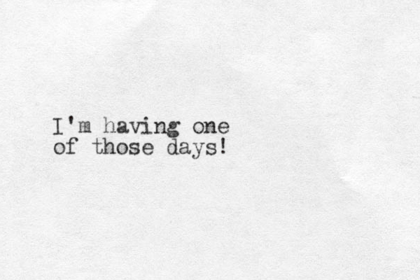 I'm having one of those days!