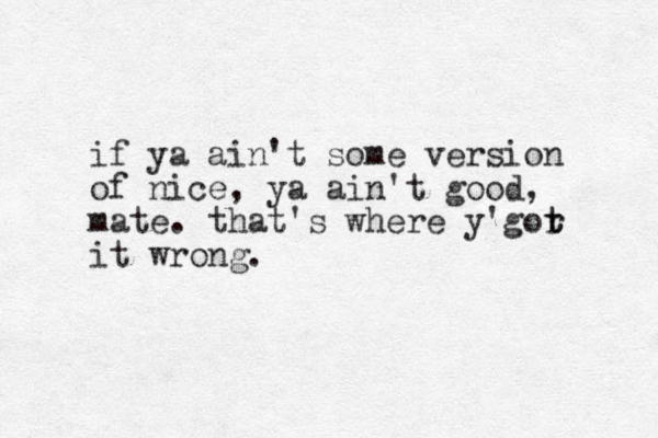 if ya ai n't some version of nice, ya ain't good, mate. that's where y'gor t t it wrong. 
