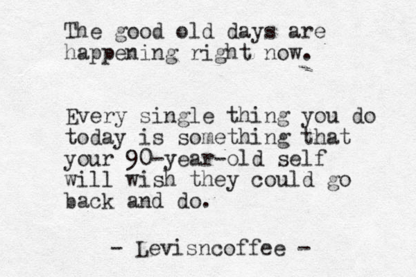 The good old days are happening right now. Every single thing you do today is something that your 90-year-old self will wish they could go back and do. - Levisncoffee -