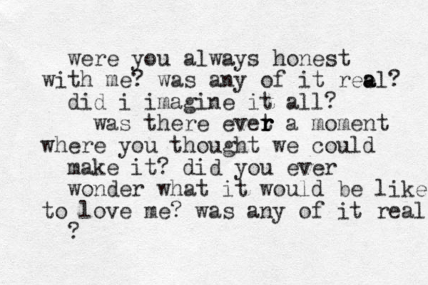 were you always honest th wi me? was any of it ree a al? did i imagine it all? was there evet a r r r moment where you thought we could make it? did you ever wonder what it would be like to love me? was any of it real ? 