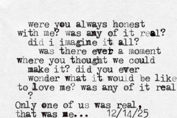 were you always honest th wi me? was any of it ree a al? did i imagine it all? was there evet a r r r moment where you thought we could make it? did you ever wonder what it would be like to love me? was any of it real ? Only one of us was real, that was me... 12/14/25 