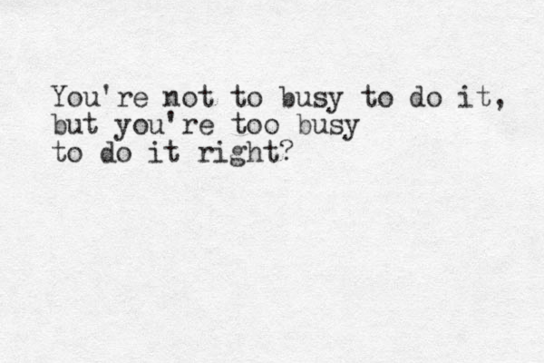 You're not to busy to do it, but you're too busy to do it right? 