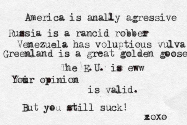 America is anally agressive Russia is a rancid robber Venezuela has voluptious vulva Greenland is a great golden goose The E.U. is eww Yoi u ur opinion is valid. But you still suck! c xoxo 