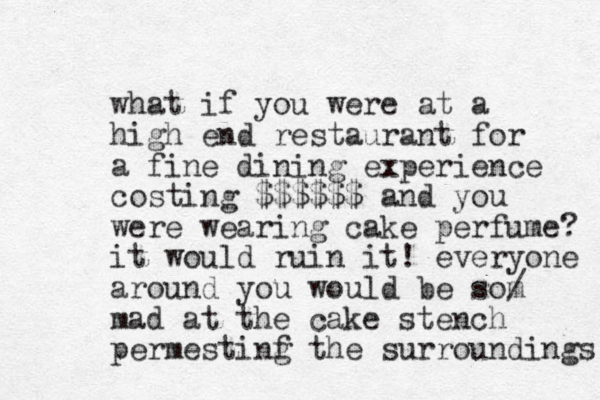 what if you were at a high end restaurant for a fine dining experience costing $$$$$$ and you were wearing cake perfume? it would ruin it! everyone around you would be som / mad at the cake stench permestinf g the surroundings 