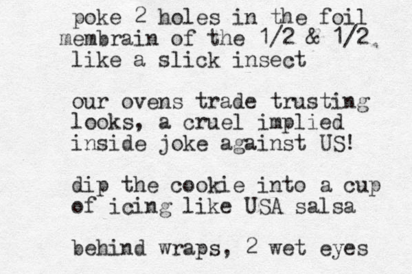 poke 2 holes in the foil embrain m of the 1/2 & 1/2 like a slick insect our ovens trade trusting looks, a cruel implied inside joke against US! dip the cookie into a cup of icing like USA salsa behind wraps, 2 wet eyes 