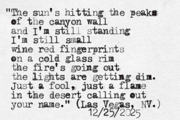"The sun's hitting the peaks of the canyon wall and I'm still standing I'm still small wine red fingerprints on a cold glass rim the fire's going out the lights are getting dim. Just a fool, just a flame in the desert calling out your name." (Las Vegas, NV.) 12/25/2025