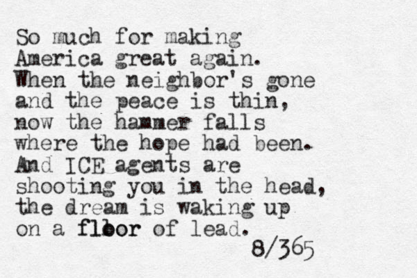 So much for making America great again. When the neighbor's gone and the peace is thin, now the hammer falls where the hope had been. And ICE agents are shooting you in the head, the dream is waking up on a fll oor floor of lead. 8/365