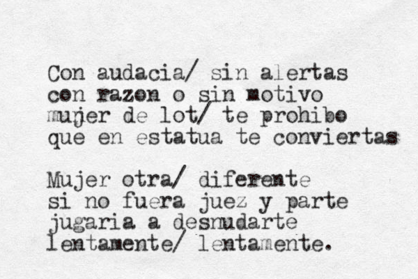 Con audacia/ sin alertas con razon o sin motivo mun jer de lot/ te prohibo que en estatua te conviertas Mujer otra/ diferente si no fuera juez y parte jugaria a desnudarte lentamente/ lentamente. 
