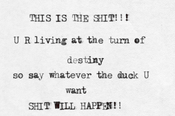 THIS IS THE SHIT!!! U R living at the turn of destiny so say whatever the duck U want SHIT WILL HAPPEN!! 