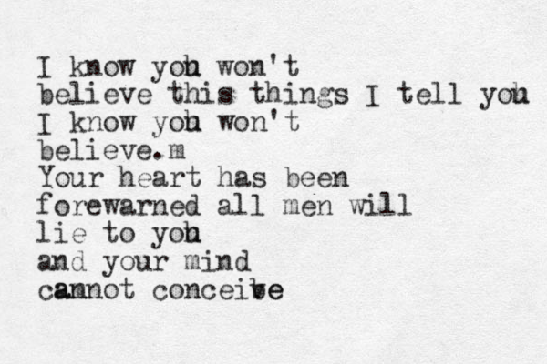 I know yoh u won't believe this things I tell yoh u I know yoh u won't believe.m Your heart has been forewarned all men will lie to yoh u and your mind am cannot conceibe ve 