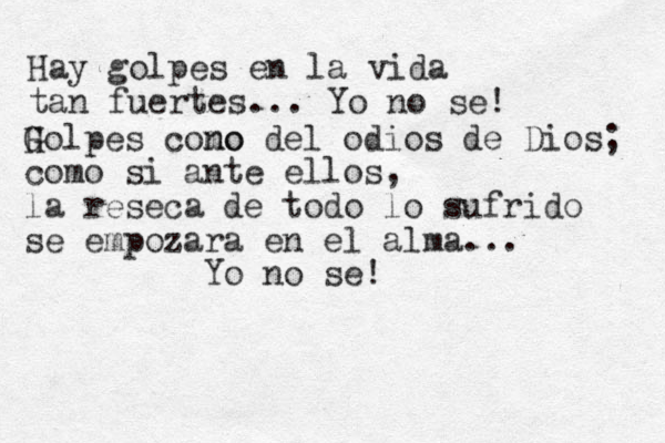Hay golpes en la vida tan fuertes... Yo no se! H Golpes cono mo del odios de Dios; como si ante ellos, la reseca de todo lo sufrido se empozara en el alma... Yo no se!
