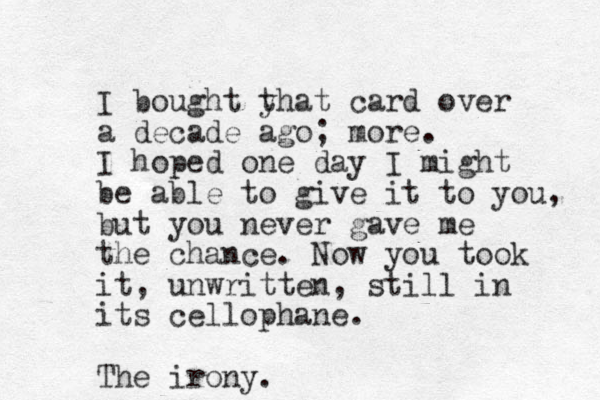 I bought y that card over a decade ago; more. I hoped one day I might be able to give it to you, but you never gave me the chance. Now you took it, unwritten, still in its cellophane. The irony.