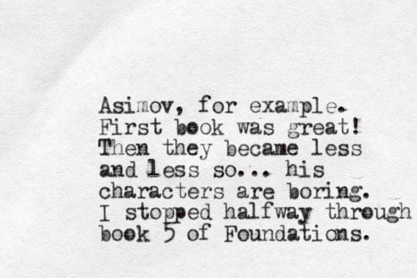 Asimov, for example. First book was great! Then they became less and less so... his c haracters are boring. I stopped halfway through book 5 of Foundations. 