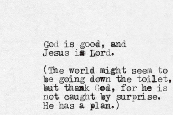 God is good, and Jesus is Lord. (The worl d might seem to be going down the toilet, but thank God, for he is not caught by surprise. He has a plan.)