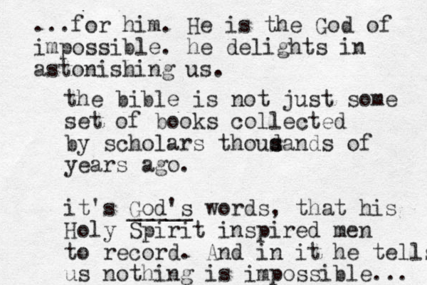 the bible is not just some set of books collected by scholars thoudands of s s years ago. it's God's _____ words, that his Holy Spirit inspired men to record. And in it he tells us nothing is impossible... ...for him. He is the God of impossible. he delights in astonishing us. 