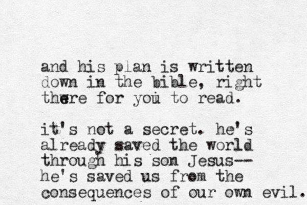 and his plan is written down in the bible, right thwre e e for yoi u to read. it's not a secret. he's already saved the world through his son Jesus-- he's saved us from the consequences of our own evil. 