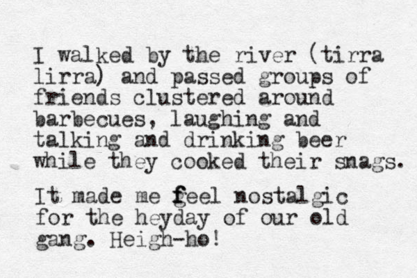 I walked by the river (tirra lirra) and passed groups of friends clustered around barbecues, laughing and talking and drinking beer while they cooked their snags. It made me g f f feel nostalgic for the heyday of our old gang. Heigh-ho! 