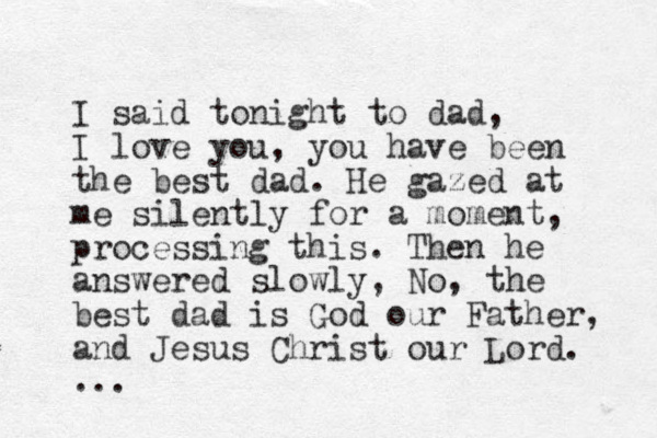 I said tonight to dad, I love you, you have been the best dad. He gazed at me silently for a moment, processing this. Then he answered slowly, No, the best dad is God our Father, and Jesus Christ our Lord. ...