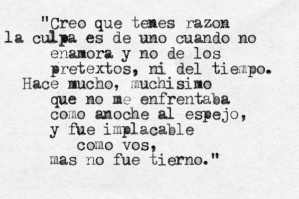 "Creo que tenes razon la culpa es de uno cuando no enamora y no de los pretextos, ni del tiempo. Hace mucho, muchisimo que no me enfrentaba como anoche al espejo, y fue implacable como vos, mas no fue tierno."