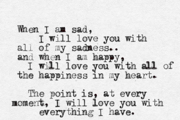 When I am sad, I will love you with all of my sadness.. and when I am happy, I will love you with all of the happiness in my heart. The point is, at every moment, I will love you with everything I have.
