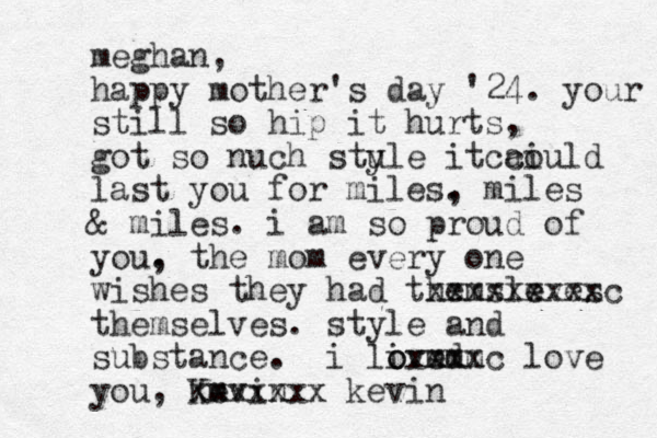 meghan, happy mother's day '24. your still so hip it hurts, got so nuch stule y it c aiuld o c last you for miles. , miles & miles. i am so proud of you. , the mom every one wishes they had themsleves e xxxxxxxxxc themselves. s tyle and substance. i live mm o o dm xxxxc love you, Kevin m xxxxxxx kevin 