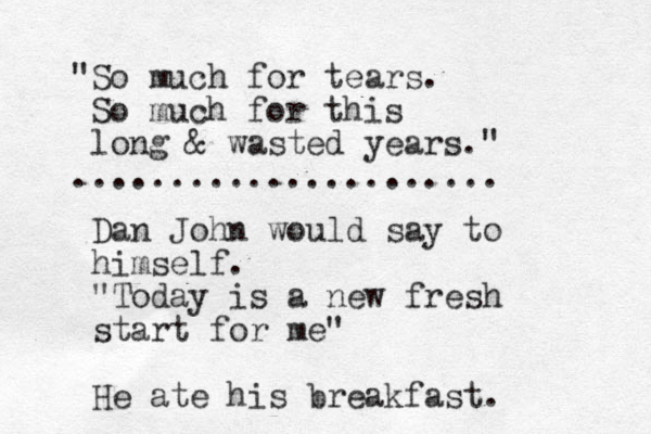 "So much for tears. So much for this long & wasted years." ...................... Dan John would say to himself. "Today is a new fresh start for me" He ate his breakfast. 