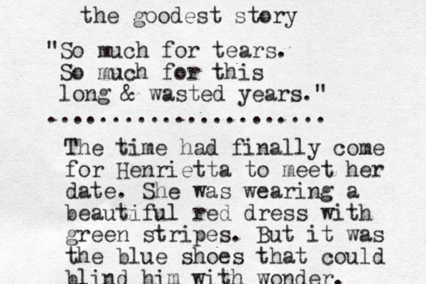 "So much for tears. So much for this long & wasted years." ...................... The time had finally come for Henrietta to meet her date. She was wearing a beautiful red dress with green stripes. But it was the blue shoes that could blind him with wonder. the goodest story 