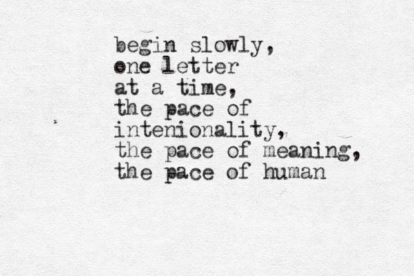 begin slowly, one letter at a time, the pace of intenionality, the pace of meaning, the pace of human 