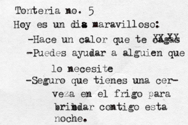 Tonteria n o. 5 Hoy es un d is a a maravilloso: -Hace un calor que te cagas XX XX -Puedes ayudar a alguien que lo necesite - Seguro que tienes una cer- veza en el frigo para brib ndar contigo esta noche. 