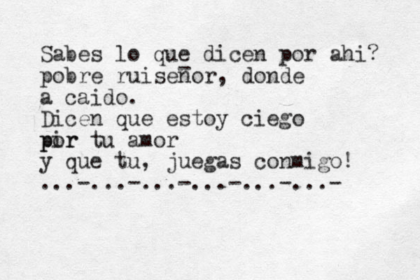 Sabes lo que dicen por ahi? pobre ruisenor, donde a caido. Dicen que estoy ciego pir por tu amor y que tu, juegas conmigo! ...-...-...-...-...-...- - 