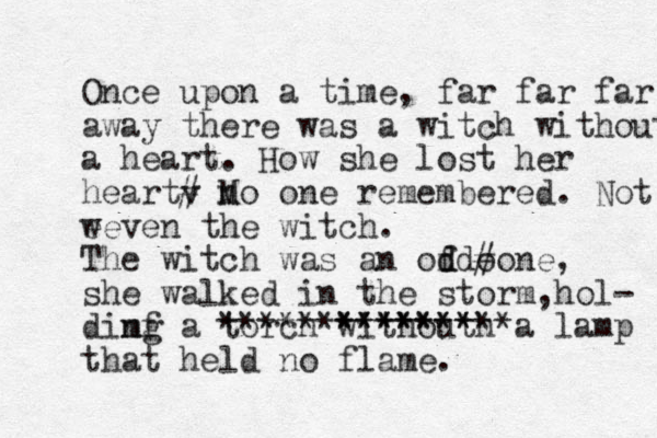 Once upon a time, far far far away there was a witch withouth a heart. How she lost her heartv # M no one remembered. Not w eeven the witch. The witch was an ofd d d o #one, she walked in the storm hol , - dimf ng a torch withouth ** ***** ***************a lamp that held no flame. 