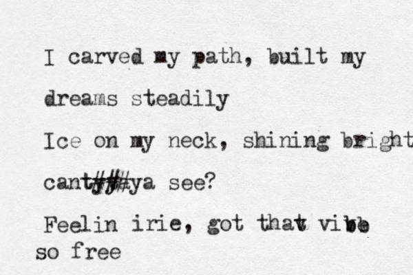 I carved my path, built my dreams steadily Ice on my neck, shining bright cant ta ya ta y y ###ya see? Feelin irie , got that vive be vive bb e so free 