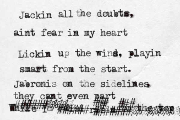 Jackin all the doubts, ain t fear in my heart Lickin up the wind s. , playin smart from the start. Jabronis on the sidelines , they cant even part While I m raisi ######risin to the y top ######%%%%% ### ### # #######%%%%%%%%%% 