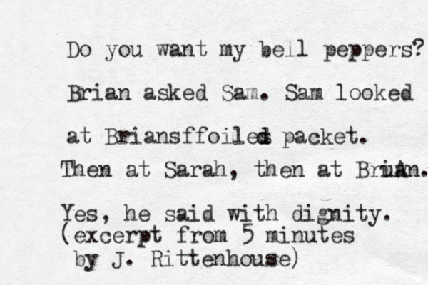 Do you want my bell peppers? Brian asked Sam. Sam looked at Brians foiles d foiles d d packet. Then at Sarah, then at Bruw iA an. Yes, he said with dignity. (excerpt from 5 minutes by J. Rittenhouse)