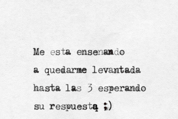 Me esta ensenando a quedarme levantada hasta las 3 esperando su respuestq a a ;)