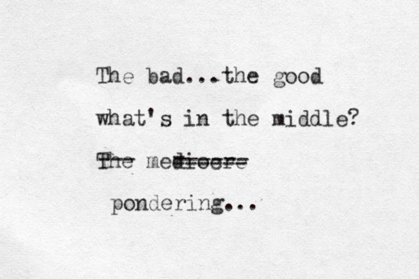 The bad...the good what 's in the middle? The mediocre --- ------ - ------ pondering... 