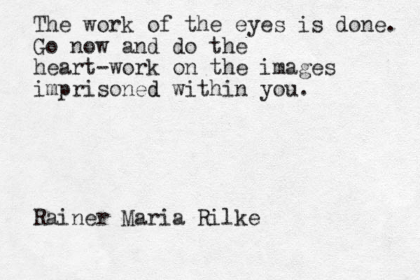The work of the eyes is done. Go now and do the heart-work on the images imprisoned d within you. Rainer Maria Rilke