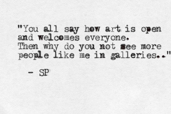 "You all say how art is open and welcomes everyone. Then e why do you d not see more people like l me in galleries.." - SP 