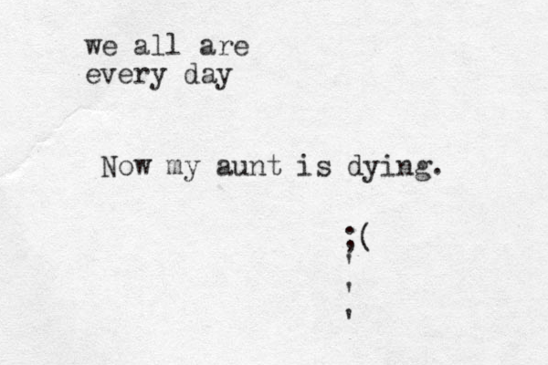 Now my aunt is dying. ;( ' ' ' we all are every day