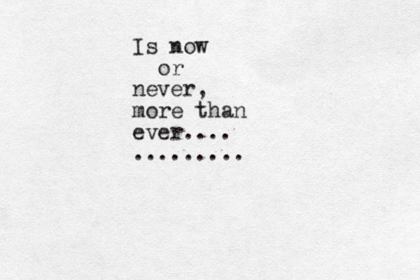Is now or never, more than ever.... .........