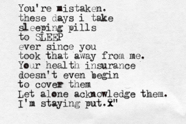 You're mistaken. these days i take sleeping pills to SLEEP ever since you took that away from me. Your health insurance doesn't even begin to cover them Let alone acknowledge them. I'm staying put.?" x x x