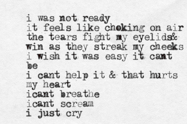 i was not ready it feels like choking on air the tears fight my eyelids& win as they streak my cheeks i wish it was easy it cant be i cant help it & that hurts my heart icant breathe icant scream i just cry