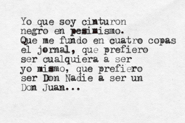 Yo que soy cinturon negro en pesimismo. Que me fundo en cuatro copas el jornal, que prefiero ser cualquiera a ser yo mismo, que prefiero ser Don Nadie a ser un Don Juan...