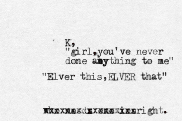 K, "girl,you've never done aby nything to me" "Elver this,ELVER that" who needs enemies xxxxxxxxxxxxxxxxxright. 