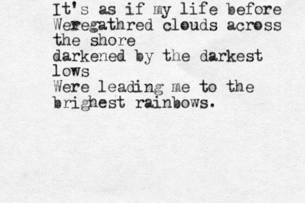 It's as if my life before Weregathred clouds across the shore darkened by the darkest lows Were leading me to the brighest rainbows. 